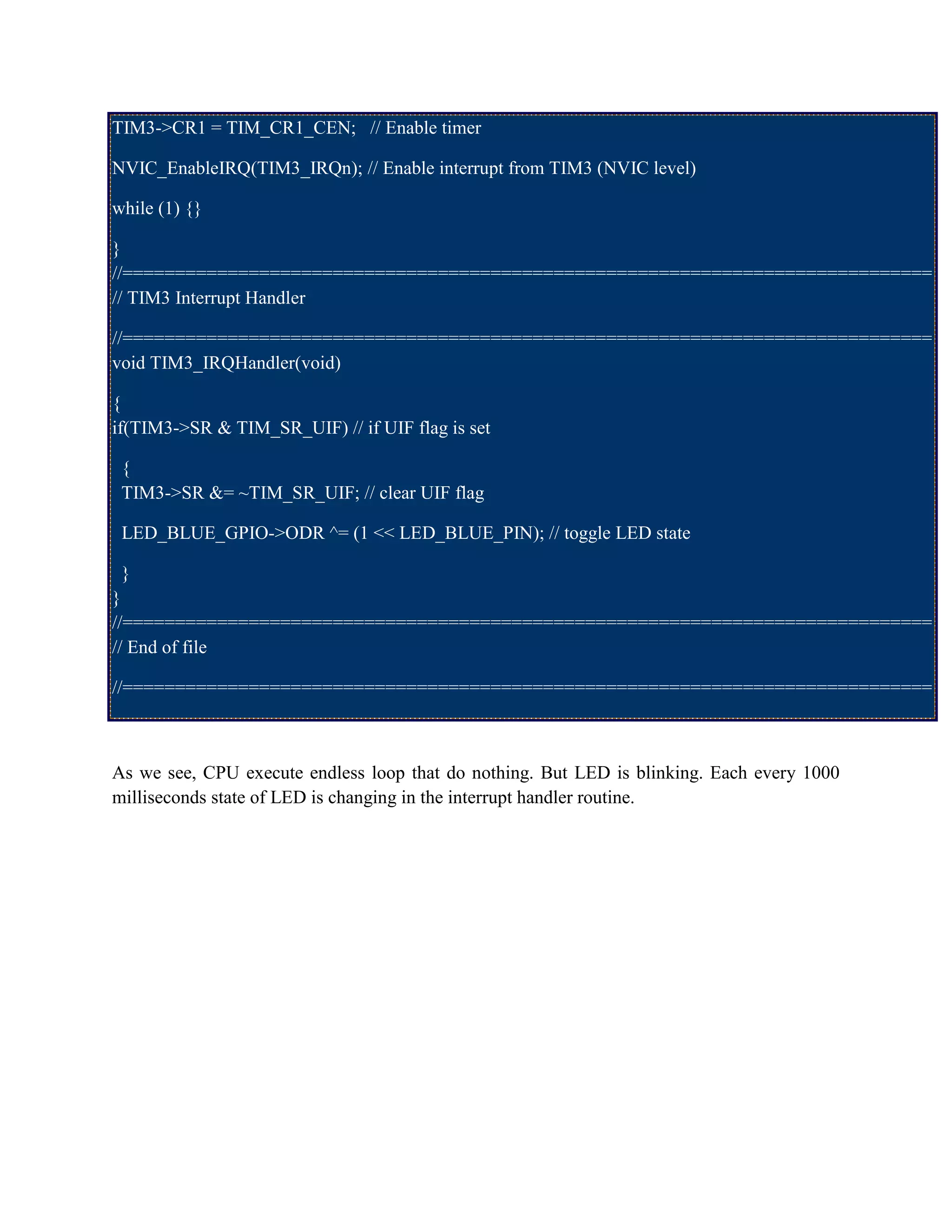 TIM3->CR1 = TIM_CR1_CEN; // Enable timer
NVIC_EnableIRQ(TIM3_IRQn); // Enable interrupt from TIM3 (NVIC level)
while (1) {}
}
//=============================================================================
// TIM3 Interrupt Handler
//=============================================================================
void TIM3_IRQHandler(void)
{
if(TIM3->SR & TIM_SR_UIF) // if UIF flag is set
{
TIM3->SR &= ~TIM_SR_UIF; // clear UIF flag
LED_BLUE_GPIO->ODR ^= (1 << LED_BLUE_PIN); // toggle LED state
}
}
//=============================================================================
// End of file
//=============================================================================
As we see, CPU execute endless loop that do nothing. But LED is blinking. Each every 1000
milliseconds state of LED is changing in the interrupt handler routine.
 
