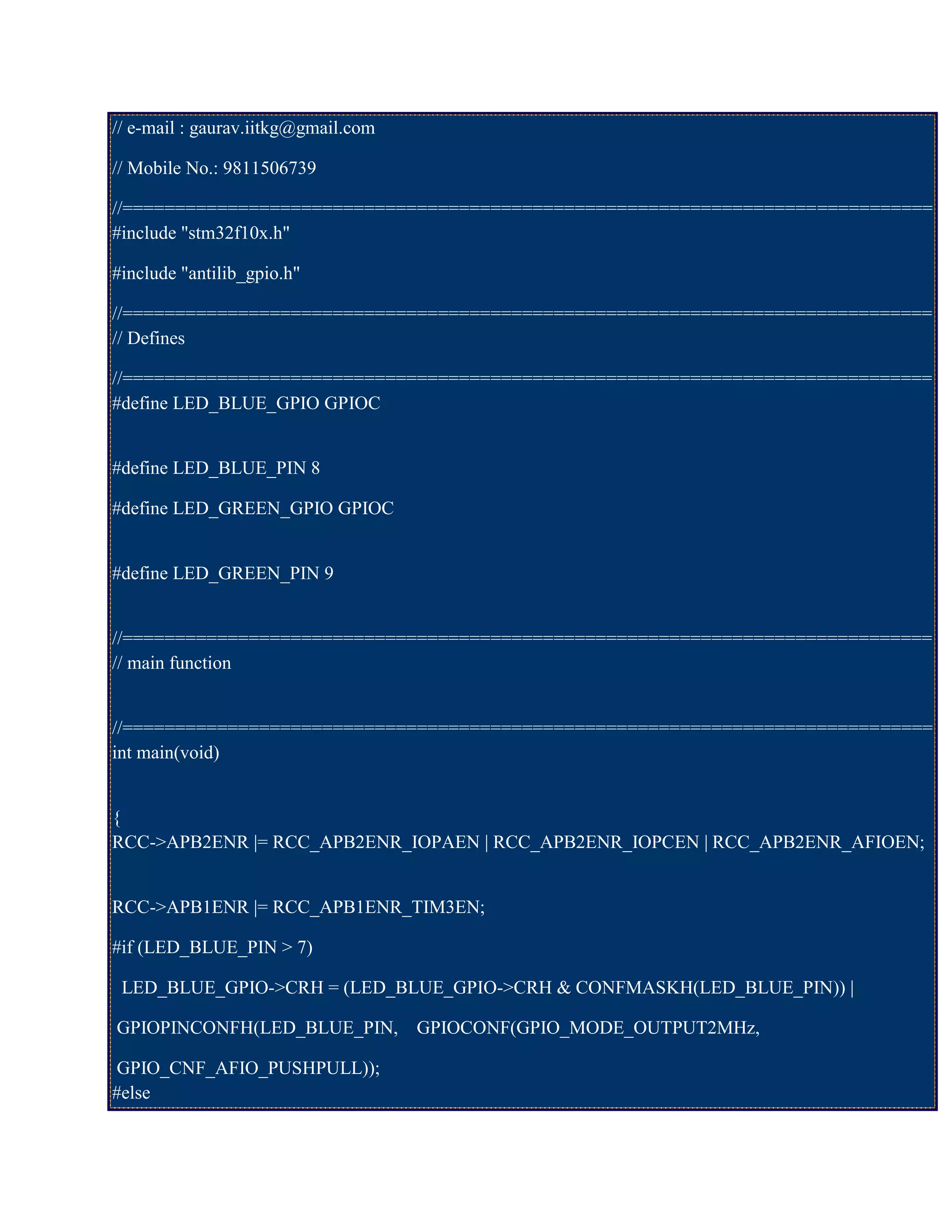 // e-mail : gaurav.iitkg@gmail.com
// Mobile No.: 9811506739
//=============================================================================
#include "stm32f10x.h"
#include "antilib_gpio.h"
//=============================================================================
// Defines
//=============================================================================
#define LED_BLUE_GPIO GPIOC
#define LED_BLUE_PIN 8
#define LED_GREEN_GPIO GPIOC
#define LED_GREEN_PIN 9
//=============================================================================
// main function
//=============================================================================
int main(void)
{
RCC->APB2ENR |= RCC_APB2ENR_IOPAEN | RCC_APB2ENR_IOPCEN | RCC_APB2ENR_AFIOEN;
RCC->APB1ENR |= RCC_APB1ENR_TIM3EN;
#if (LED_BLUE_PIN > 7)
LED_BLUE_GPIO->CRH = (LED_BLUE_GPIO->CRH & CONFMASKH(LED_BLUE_PIN)) |
GPIOPINCONFH(LED_BLUE_PIN, GPIOCONF(GPIO_MODE_OUTPUT2MHz,
GPIO_CNF_AFIO_PUSHPULL));
#else
 