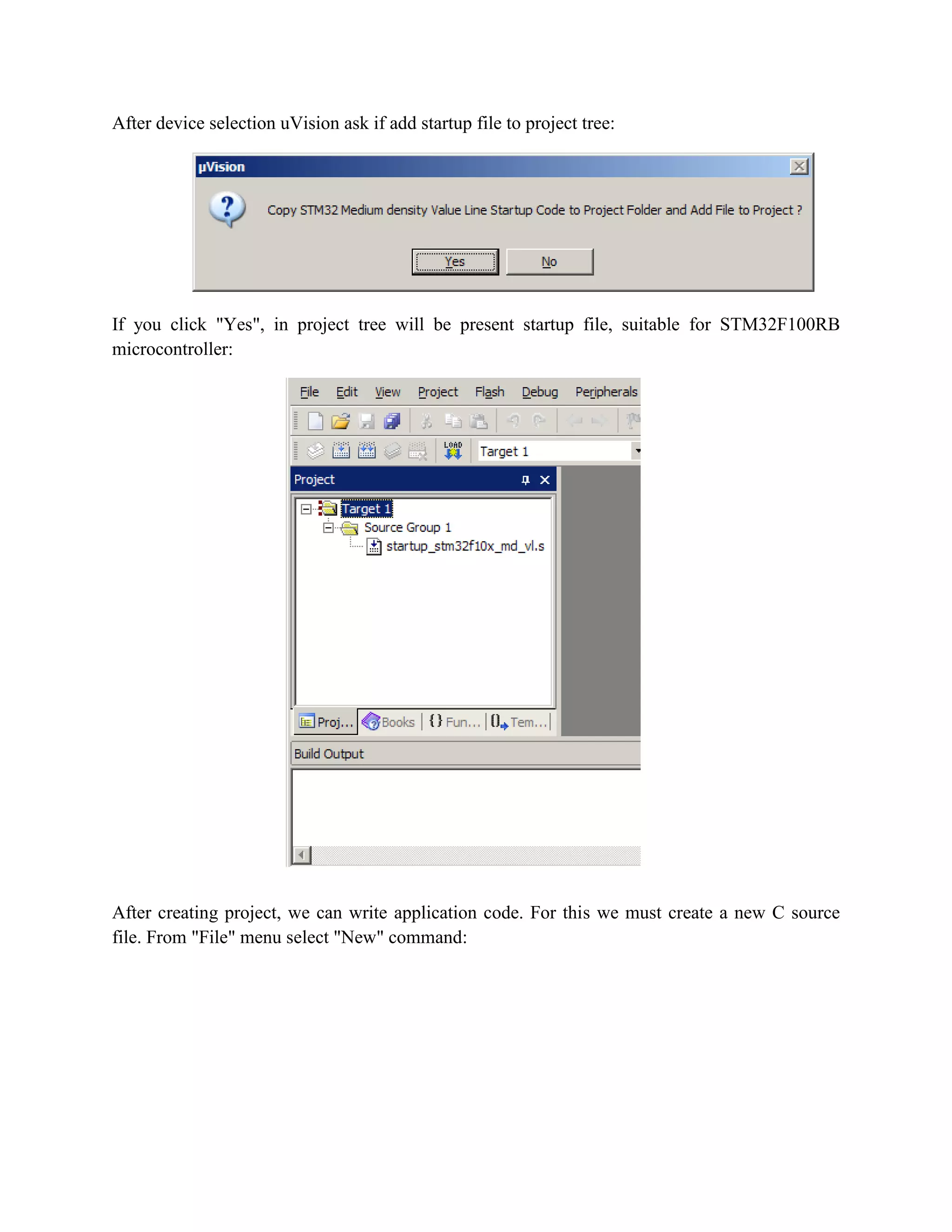 After device selection uVision ask if add startup file to project tree:
If you click "Yes", in project tree will be present startup file, suitable for STM32F100RB
microcontroller:
After creating project, we can write application code. For this we must create a new C source
file. From "File" menu select "New" command:
 