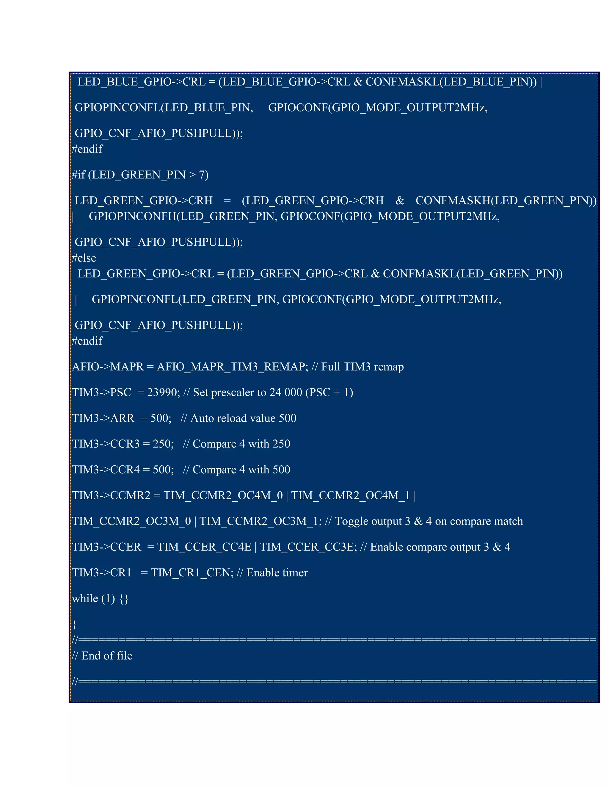 LED_BLUE_GPIO->CRL = (LED_BLUE_GPIO->CRL & CONFMASKL(LED_BLUE_PIN)) |
GPIOPINCONFL(LED_BLUE_PIN, GPIOCONF(GPIO_MODE_OUTPUT2MHz,
GPIO_CNF_AFIO_PUSHPULL));
#endif
#if (LED_GREEN_PIN > 7)
LED_GREEN_GPIO->CRH = (LED_GREEN_GPIO->CRH & CONFMASKH(LED_GREEN_PIN))
| GPIOPINCONFH(LED_GREEN_PIN, GPIOCONF(GPIO_MODE_OUTPUT2MHz,
GPIO_CNF_AFIO_PUSHPULL));
#else
LED_GREEN_GPIO->CRL = (LED_GREEN_GPIO->CRL & CONFMASKL(LED_GREEN_PIN))
| GPIOPINCONFL(LED_GREEN_PIN, GPIOCONF(GPIO_MODE_OUTPUT2MHz,
GPIO_CNF_AFIO_PUSHPULL));
#endif
AFIO->MAPR = AFIO_MAPR_TIM3_REMAP; // Full TIM3 remap
TIM3->PSC = 23990; // Set prescaler to 24 000 (PSC + 1)
TIM3->ARR = 500; // Auto reload value 500
TIM3->CCR3 = 250; // Compare 4 with 250
TIM3->CCR4 = 500; // Compare 4 with 500
TIM3->CCMR2 = TIM_CCMR2_OC4M_0 | TIM_CCMR2_OC4M_1 |
TIM_CCMR2_OC3M_0 | TIM_CCMR2_OC3M_1; // Toggle output 3 & 4 on compare match
TIM3->CCER = TIM_CCER_CC4E | TIM_CCER_CC3E; // Enable compare output 3 & 4
TIM3->CR1 = TIM_CR1_CEN; // Enable timer
while (1) {}
}
//=============================================================================
// End of file
//=============================================================================
 