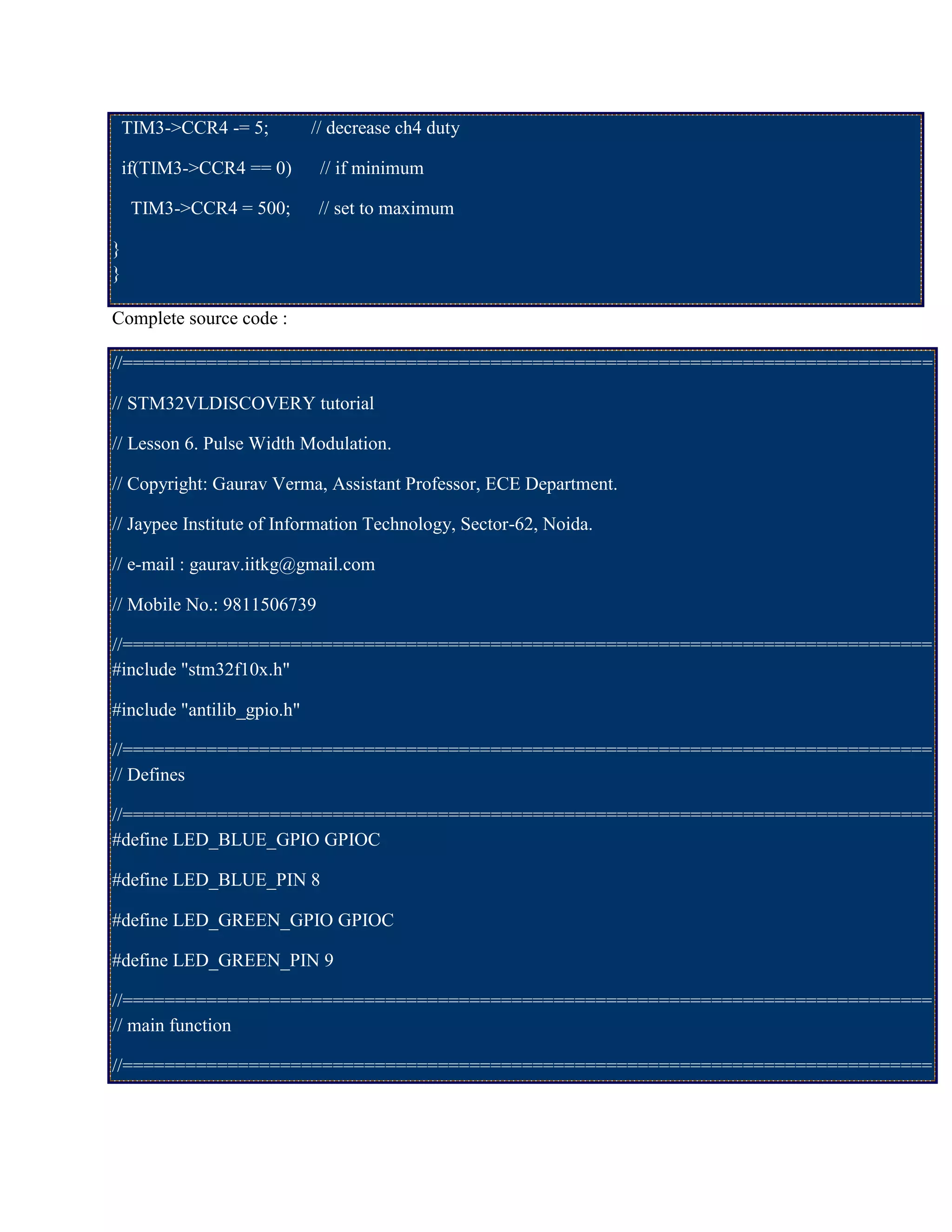 TIM3->CCR4 -= 5; // decrease ch4 duty
if(TIM3->CCR4 == 0) // if minimum
TIM3->CCR4 = 500; // set to maximum
}
}
Complete source code :
//=============================================================================
// STM32VLDISCOVERY tutorial
// Lesson 6. Pulse Width Modulation.
// Copyright: Gaurav Verma, Assistant Professor, ECE Department.
// Jaypee Institute of Information Technology, Sector-62, Noida.
// e-mail : gaurav.iitkg@gmail.com
// Mobile No.: 9811506739
//=============================================================================
#include "stm32f10x.h"
#include "antilib_gpio.h"
//=============================================================================
// Defines
//=============================================================================
#define LED_BLUE_GPIO GPIOC
#define LED_BLUE_PIN 8
#define LED_GREEN_GPIO GPIOC
#define LED_GREEN_PIN 9
//=============================================================================
// main function
//=============================================================================
 