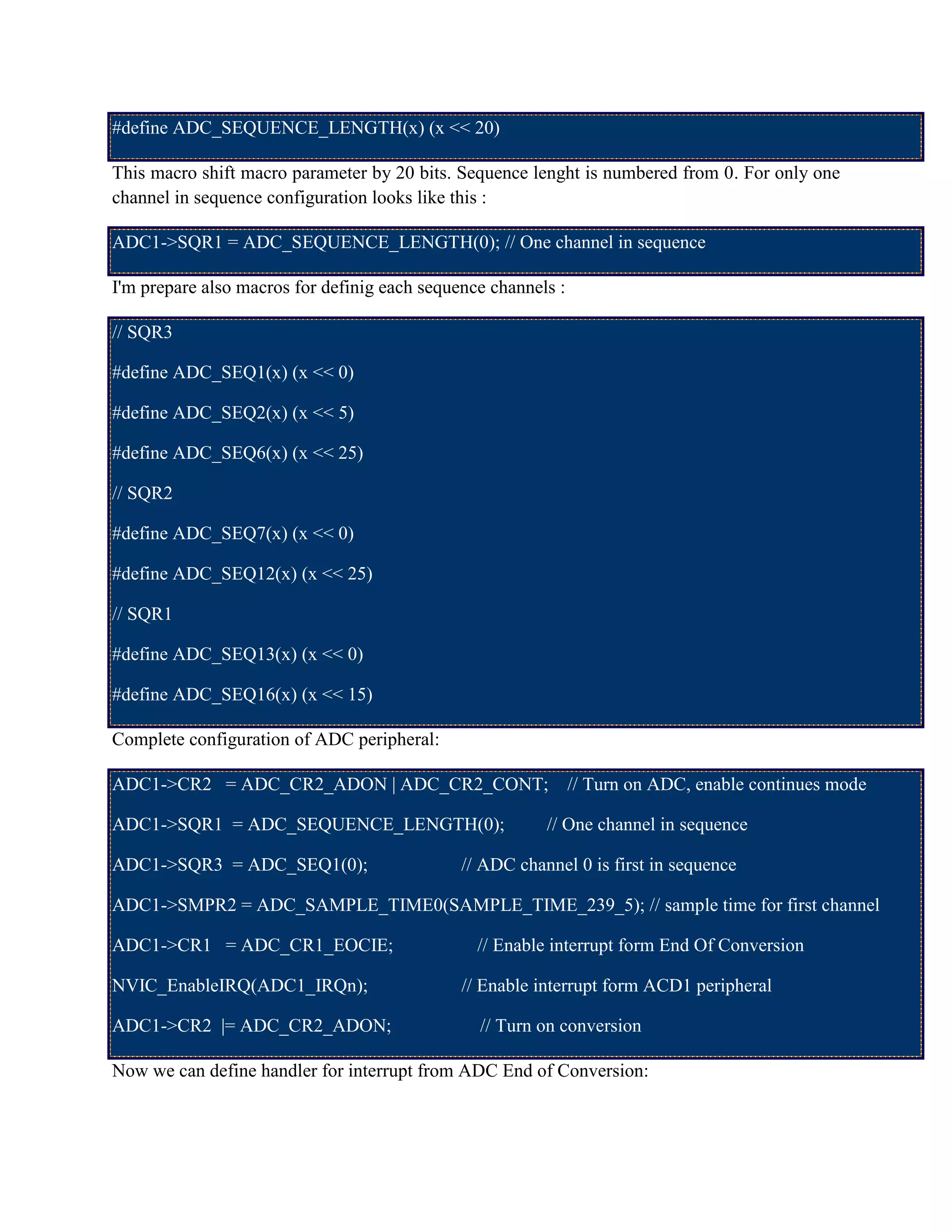 #define ADC_SEQUENCE_LENGTH(x) (x << 20)
This macro shift macro parameter by 20 bits. Sequence lenght is numbered from 0. For only one
channel in sequence configuration looks like this :
ADC1->SQR1 = ADC_SEQUENCE_LENGTH(0); // One channel in sequence
I'm prepare also macros for definig each sequence channels :
// SQR3
#define ADC_SEQ1(x) (x << 0)
#define ADC_SEQ2(x) (x << 5)
#define ADC_SEQ6(x) (x << 25)
// SQR2
#define ADC_SEQ7(x) (x << 0)
#define ADC_SEQ12(x) (x << 25)
// SQR1
#define ADC_SEQ13(x) (x << 0)
#define ADC_SEQ16(x) (x << 15)
Complete configuration of ADC peripheral:
ADC1->CR2 = ADC_CR2_ADON | ADC_CR2_CONT; // Turn on ADC, enable continues mode
ADC1->SQR1 = ADC_SEQUENCE_LENGTH(0); // One channel in sequence
ADC1->SQR3 = ADC_SEQ1(0); // ADC channel 0 is first in sequence
ADC1->SMPR2 = ADC_SAMPLE_TIME0(SAMPLE_TIME_239_5); // sample time for first channel
ADC1->CR1 = ADC_CR1_EOCIE; // Enable interrupt form End Of Conversion
NVIC_EnableIRQ(ADC1_IRQn); // Enable interrupt form ACD1 peripheral
ADC1->CR2 |= ADC_CR2_ADON; // Turn on conversion
Now we can define handler for interrupt from ADC End of Conversion:
 