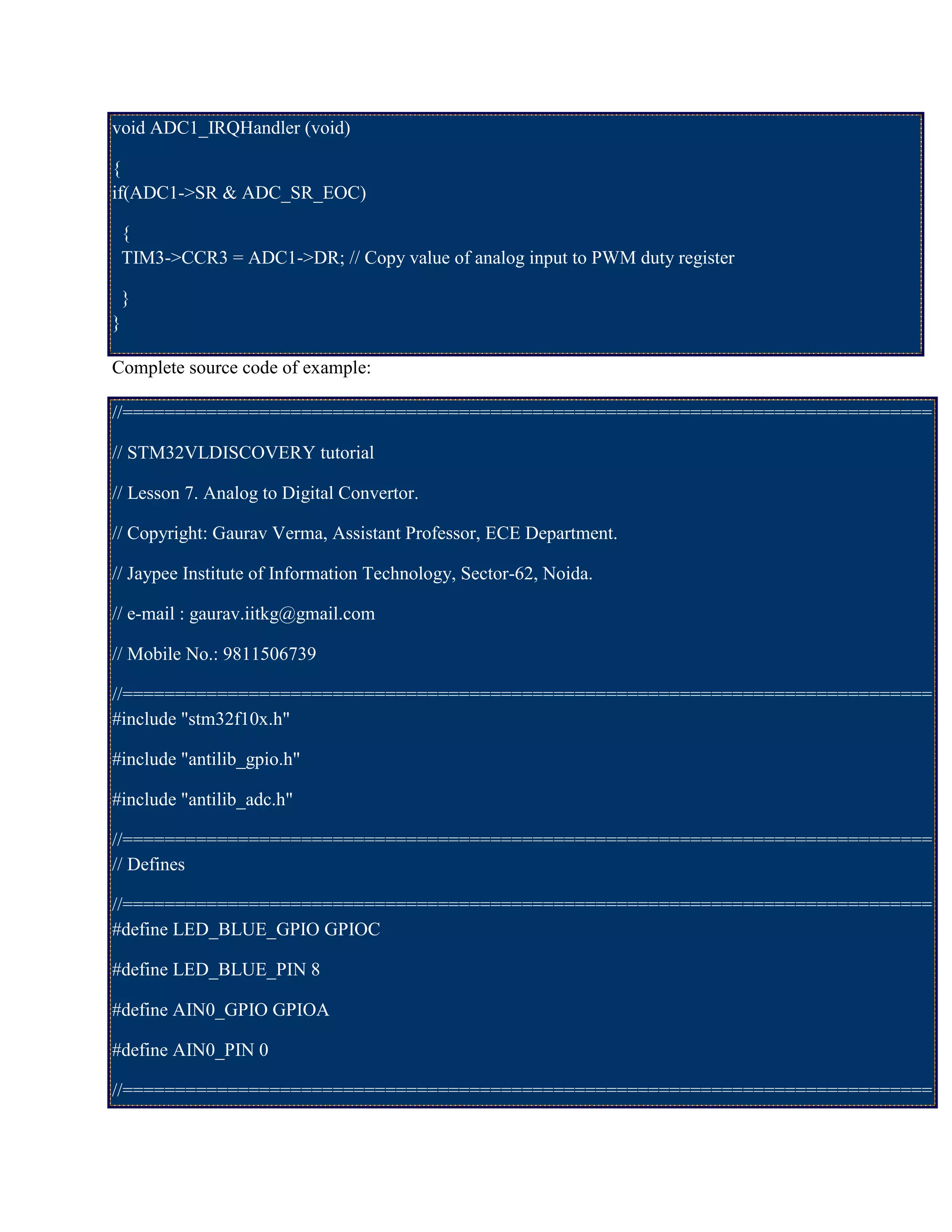 void ADC1_IRQHandler (void)
{
if(ADC1->SR & ADC_SR_EOC)
{
TIM3->CCR3 = ADC1->DR; // Copy value of analog input to PWM duty register
}
}
Complete source code of example:
//=============================================================================
// STM32VLDISCOVERY tutorial
// Lesson 7. Analog to Digital Convertor.
// Copyright: Gaurav Verma, Assistant Professor, ECE Department.
// Jaypee Institute of Information Technology, Sector-62, Noida.
// e-mail : gaurav.iitkg@gmail.com
// Mobile No.: 9811506739
//=============================================================================
#include "stm32f10x.h"
#include "antilib_gpio.h"
#include "antilib_adc.h"
//=============================================================================
// Defines
//=============================================================================
#define LED_BLUE_GPIO GPIOC
#define LED_BLUE_PIN 8
#define AIN0_GPIO GPIOA
#define AIN0_PIN 0
//=============================================================================
 