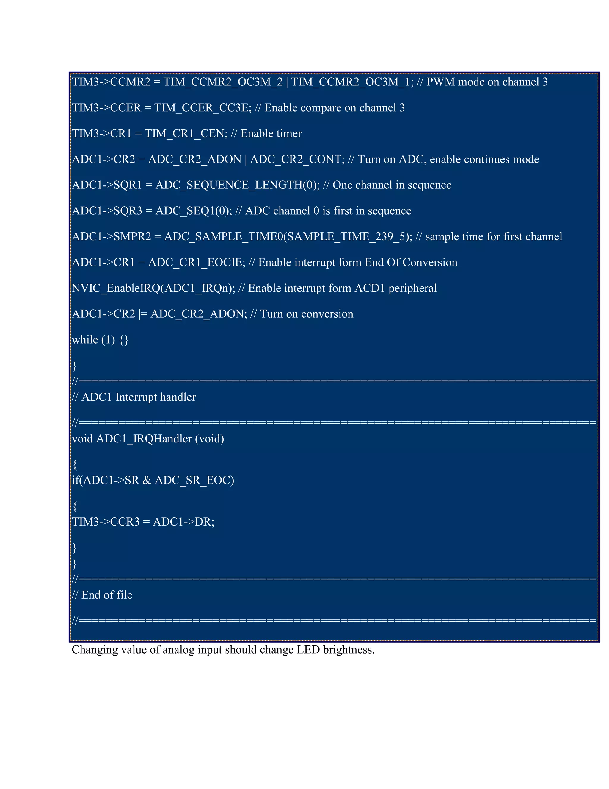 TIM3->CCMR2 = TIM_CCMR2_OC3M_2 | TIM_CCMR2_OC3M_1; // PWM mode on channel 3
TIM3->CCER = TIM_CCER_CC3E; // Enable compare on channel 3
TIM3->CR1 = TIM_CR1_CEN; // Enable timer
ADC1->CR2 = ADC_CR2_ADON | ADC_CR2_CONT; // Turn on ADC, enable continues mode
ADC1->SQR1 = ADC_SEQUENCE_LENGTH(0); // One channel in sequence
ADC1->SQR3 = ADC_SEQ1(0); // ADC channel 0 is first in sequence
ADC1->SMPR2 = ADC_SAMPLE_TIME0(SAMPLE_TIME_239_5); // sample time for first channel
ADC1->CR1 = ADC_CR1_EOCIE; // Enable interrupt form End Of Conversion
NVIC_EnableIRQ(ADC1_IRQn); // Enable interrupt form ACD1 peripheral
ADC1->CR2 |= ADC_CR2_ADON; // Turn on conversion
while (1) {}
}
//=============================================================================
// ADC1 Interrupt handler
//=============================================================================
void ADC1_IRQHandler (void)
{
if(ADC1->SR & ADC_SR_EOC)
{
TIM3->CCR3 = ADC1->DR;
}
}
//=============================================================================
// End of file
//=============================================================================
Changing value of analog input should change LED brightness.
 