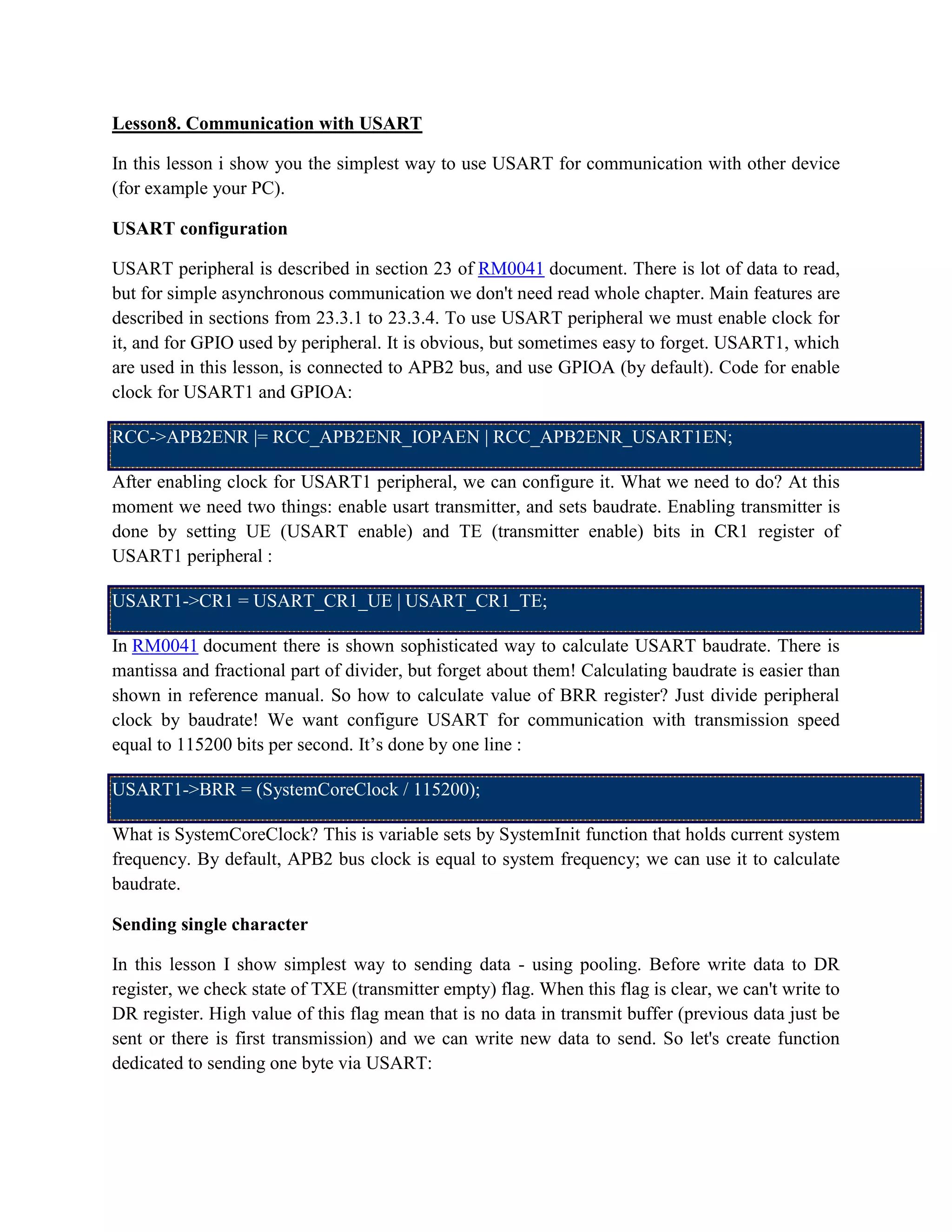 Lesson8. Communication with USART
In this lesson i show you the simplest way to use USART for communication with other device
(for example your PC).
USART configuration
USART peripheral is described in section 23 of RM0041 document. There is lot of data to read,
but for simple asynchronous communication we don't need read whole chapter. Main features are
described in sections from 23.3.1 to 23.3.4. To use USART peripheral we must enable clock for
it, and for GPIO used by peripheral. It is obvious, but sometimes easy to forget. USART1, which
are used in this lesson, is connected to APB2 bus, and use GPIOA (by default). Code for enable
clock for USART1 and GPIOA:
RCC->APB2ENR |= RCC_APB2ENR_IOPAEN | RCC_APB2ENR_USART1EN;
After enabling clock for USART1 peripheral, we can configure it. What we need to do? At this
moment we need two things: enable usart transmitter, and sets baudrate. Enabling transmitter is
done by setting UE (USART enable) and TE (transmitter enable) bits in CR1 register of
USART1 peripheral :
USART1->CR1 = USART_CR1_UE | USART_CR1_TE;
In RM0041 document there is shown sophisticated way to calculate USART baudrate. There is
mantissa and fractional part of divider, but forget about them! Calculating baudrate is easier than
shown in reference manual. So how to calculate value of BRR register? Just divide peripheral
clock by baudrate! We want configure USART for communication with transmission speed
equal to 115200 bits per second. It’s done by one line :
USART1->BRR = (SystemCoreClock / 115200);
What is SystemCoreClock? This is variable sets by SystemInit function that holds current system
frequency. By default, APB2 bus clock is equal to system frequency; we can use it to calculate
baudrate.
Sending single character
In this lesson I show simplest way to sending data - using pooling. Before write data to DR
register, we check state of TXE (transmitter empty) flag. When this flag is clear, we can't write to
DR register. High value of this flag mean that is no data in transmit buffer (previous data just be
sent or there is first transmission) and we can write new data to send. So let's create function
dedicated to sending one byte via USART:
 