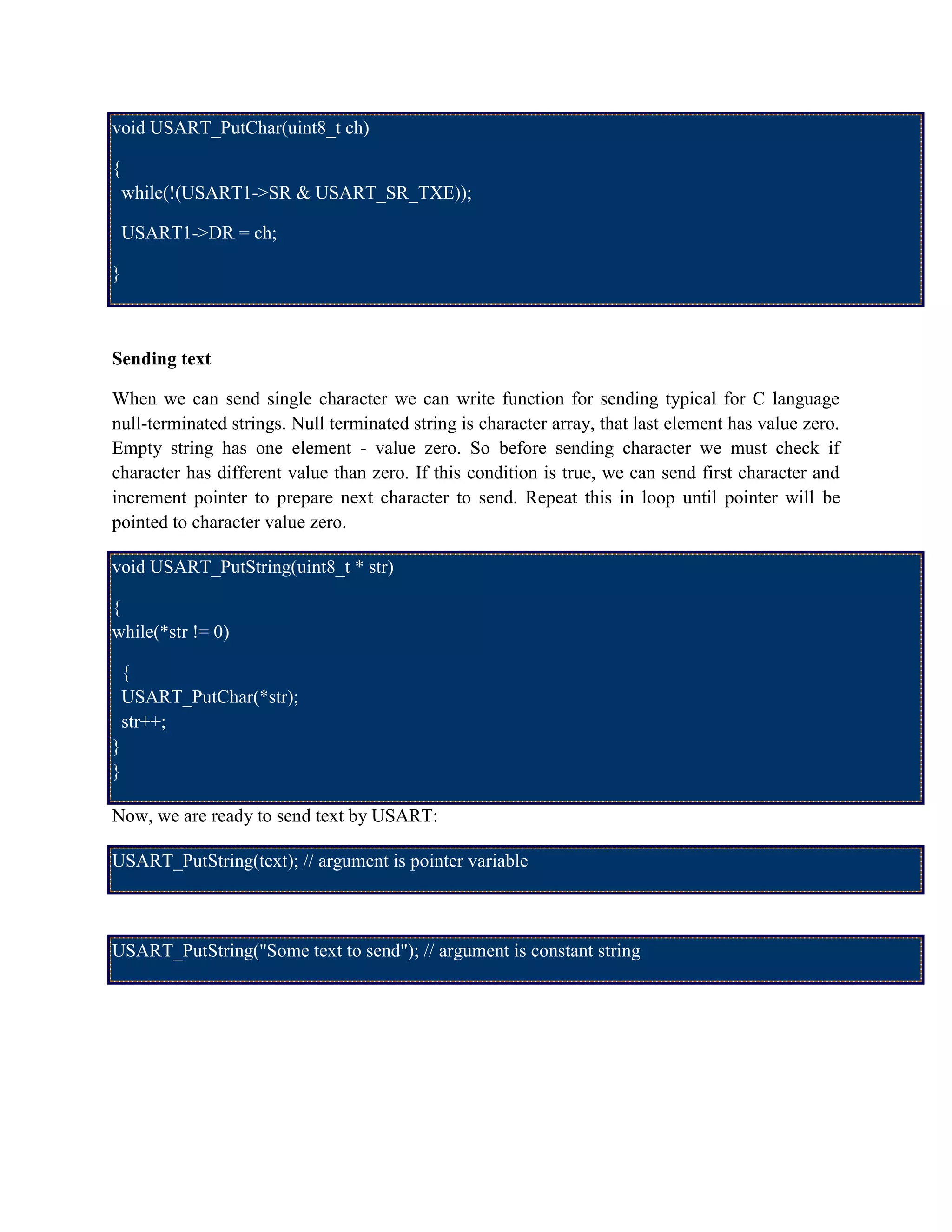 void USART_PutChar(uint8_t ch)
{
while(!(USART1->SR & USART_SR_TXE));
USART1->DR = ch;
}
Sending text
When we can send single character we can write function for sending typical for C language
null-terminated strings. Null terminated string is character array, that last element has value zero.
Empty string has one element - value zero. So before sending character we must check if
character has different value than zero. If this condition is true, we can send first character and
increment pointer to prepare next character to send. Repeat this in loop until pointer will be
pointed to character value zero.
void USART_PutString(uint8_t * str)
{
while(*str != 0)
{
USART_PutChar(*str);
str++;
}
}
Now, we are ready to send text by USART:
USART_PutString(text); // argument is pointer variable
USART_PutString("Some text to send"); // argument is constant string
 