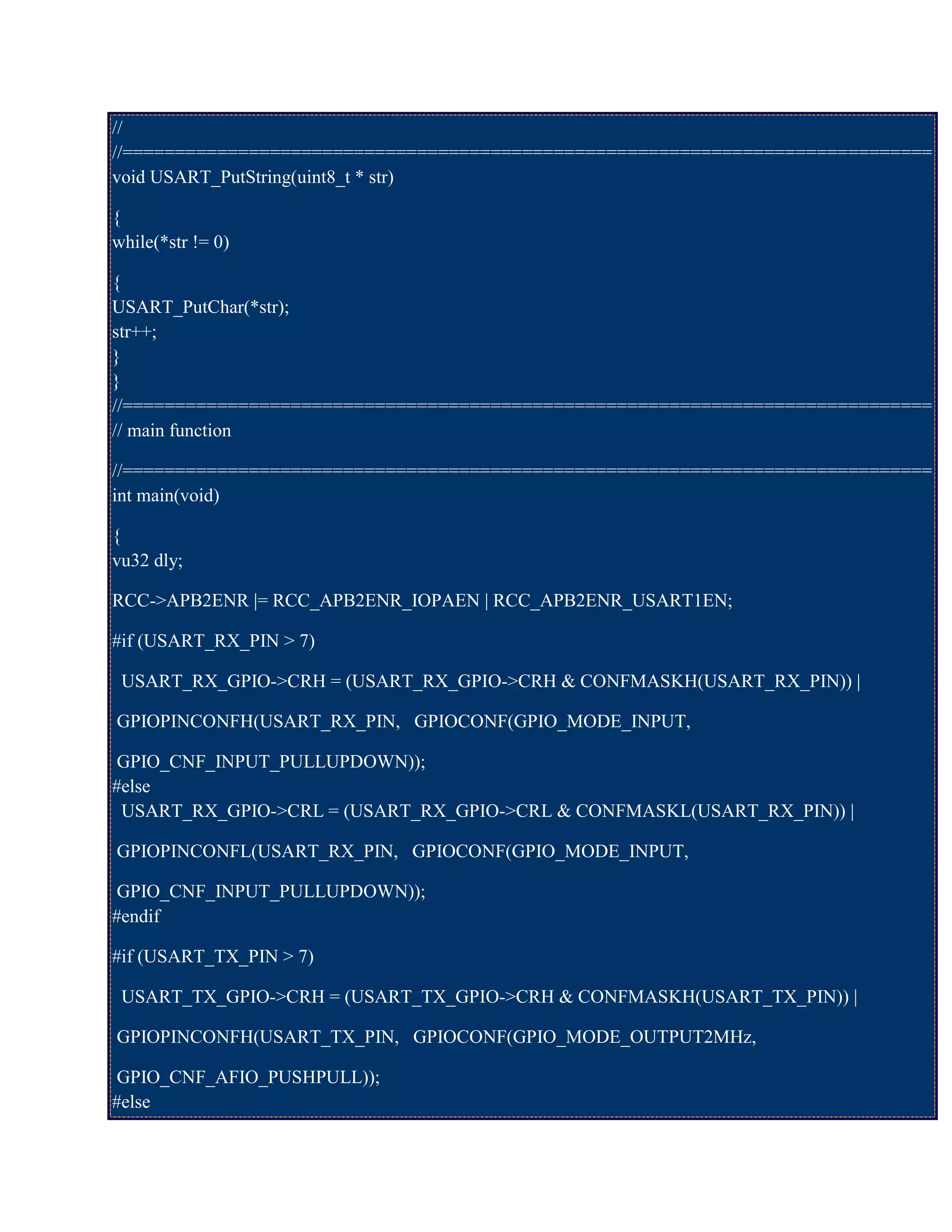//
//=============================================================================
void USART_PutString(uint8_t * str)
{
while(*str != 0)
{
USART_PutChar(*str);
str++;
}
}
//=============================================================================
// main function
//=============================================================================
int main(void)
{
vu32 dly;
RCC->APB2ENR |= RCC_APB2ENR_IOPAEN | RCC_APB2ENR_USART1EN;
#if (USART_RX_PIN > 7)
USART_RX_GPIO->CRH = (USART_RX_GPIO->CRH & CONFMASKH(USART_RX_PIN)) |
GPIOPINCONFH(USART_RX_PIN, GPIOCONF(GPIO_MODE_INPUT,
GPIO_CNF_INPUT_PULLUPDOWN));
#else
USART_RX_GPIO->CRL = (USART_RX_GPIO->CRL & CONFMASKL(USART_RX_PIN)) |
GPIOPINCONFL(USART_RX_PIN, GPIOCONF(GPIO_MODE_INPUT,
GPIO_CNF_INPUT_PULLUPDOWN));
#endif
#if (USART_TX_PIN > 7)
USART_TX_GPIO->CRH = (USART_TX_GPIO->CRH & CONFMASKH(USART_TX_PIN)) |
GPIOPINCONFH(USART_TX_PIN, GPIOCONF(GPIO_MODE_OUTPUT2MHz,
GPIO_CNF_AFIO_PUSHPULL));
#else
 
