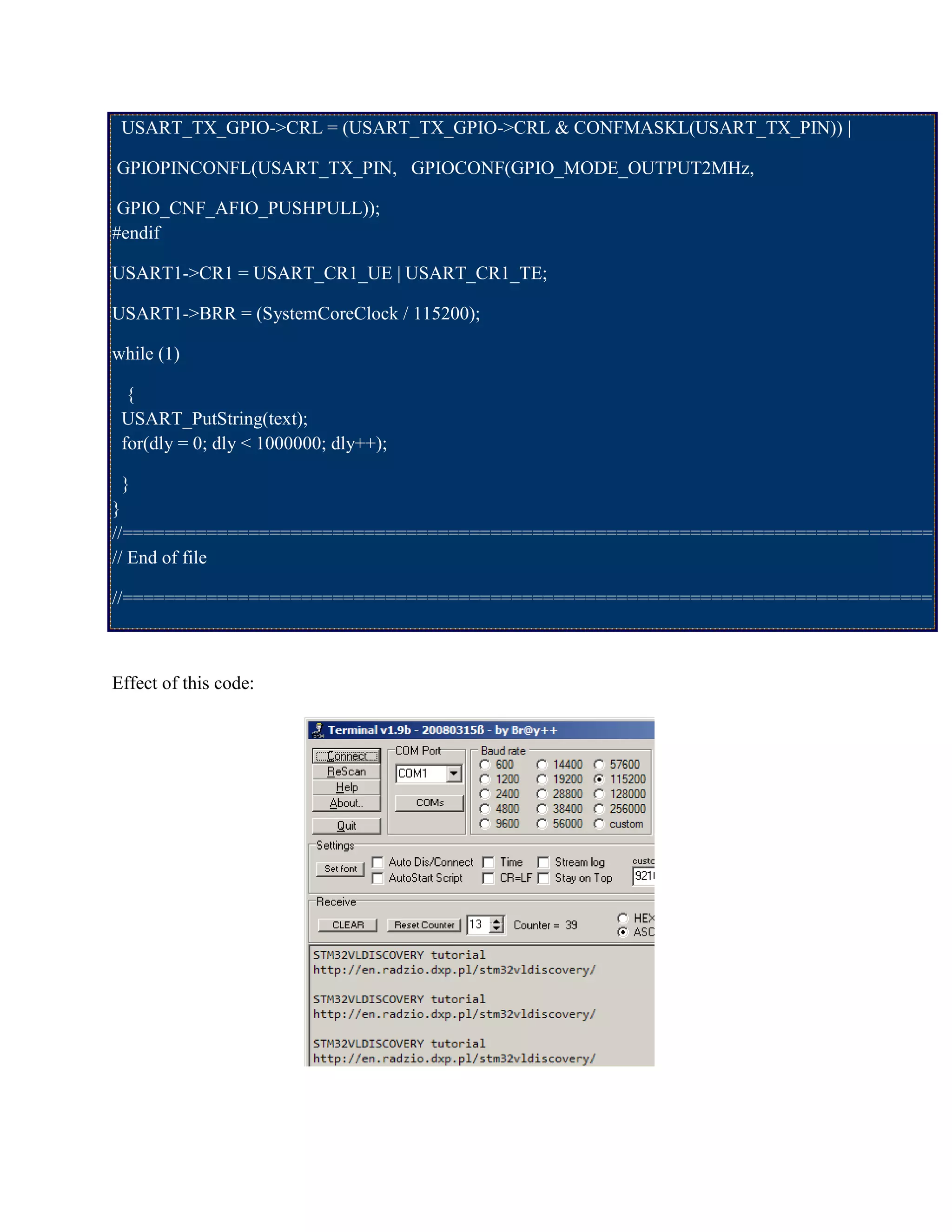 USART_TX_GPIO->CRL = (USART_TX_GPIO->CRL & CONFMASKL(USART_TX_PIN)) |
GPIOPINCONFL(USART_TX_PIN, GPIOCONF(GPIO_MODE_OUTPUT2MHz,
GPIO_CNF_AFIO_PUSHPULL));
#endif
USART1->CR1 = USART_CR1_UE | USART_CR1_TE;
USART1->BRR = (SystemCoreClock / 115200);
while (1)
{
USART_PutString(text);
for(dly = 0; dly < 1000000; dly++);
}
}
//=============================================================================
// End of file
//=============================================================================
Effect of this code:
 