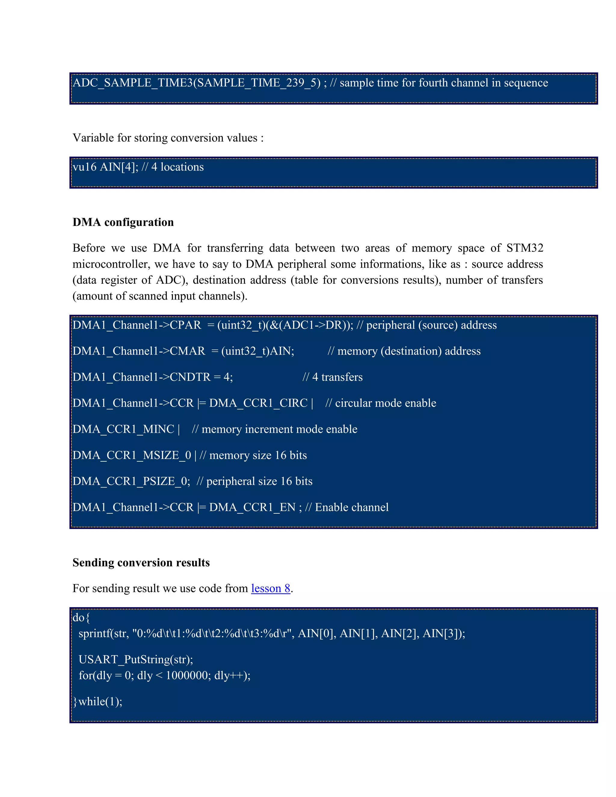 ADC_SAMPLE_TIME3(SAMPLE_TIME_239_5) ; // sample time for fourth channel in sequence
Variable for storing conversion values :
vu16 AIN[4]; // 4 locations
DMA configuration
Before we use DMA for transferring data between two areas of memory space of STM32
microcontroller, we have to say to DMA peripheral some informations, like as : source address
(data register of ADC), destination address (table for conversions results), number of transfers
(amount of scanned input channels).
DMA1_Channel1->CPAR = (uint32_t)(&(ADC1->DR)); // peripheral (source) address
DMA1_Channel1->CMAR = (uint32_t)AIN; // memory (destination) address
DMA1_Channel1->CNDTR = 4; // 4 transfers
DMA1_Channel1->CCR |= DMA_CCR1_CIRC | // circular mode enable
DMA_CCR1_MINC | // memory increment mode enable
DMA_CCR1_MSIZE_0 | // memory size 16 bits
DMA_CCR1_PSIZE_0; // peripheral size 16 bits
DMA1_Channel1->CCR |= DMA_CCR1_EN ; // Enable channel
Sending conversion results
For sending result we use code from lesson 8.
do{
sprintf(str, "0:%dtt1:%dtt2:%dtt3:%dr", AIN[0], AIN[1], AIN[2], AIN[3]);
USART_PutString(str);
for(dly = 0; dly < 1000000; dly++);
}while(1);
 
