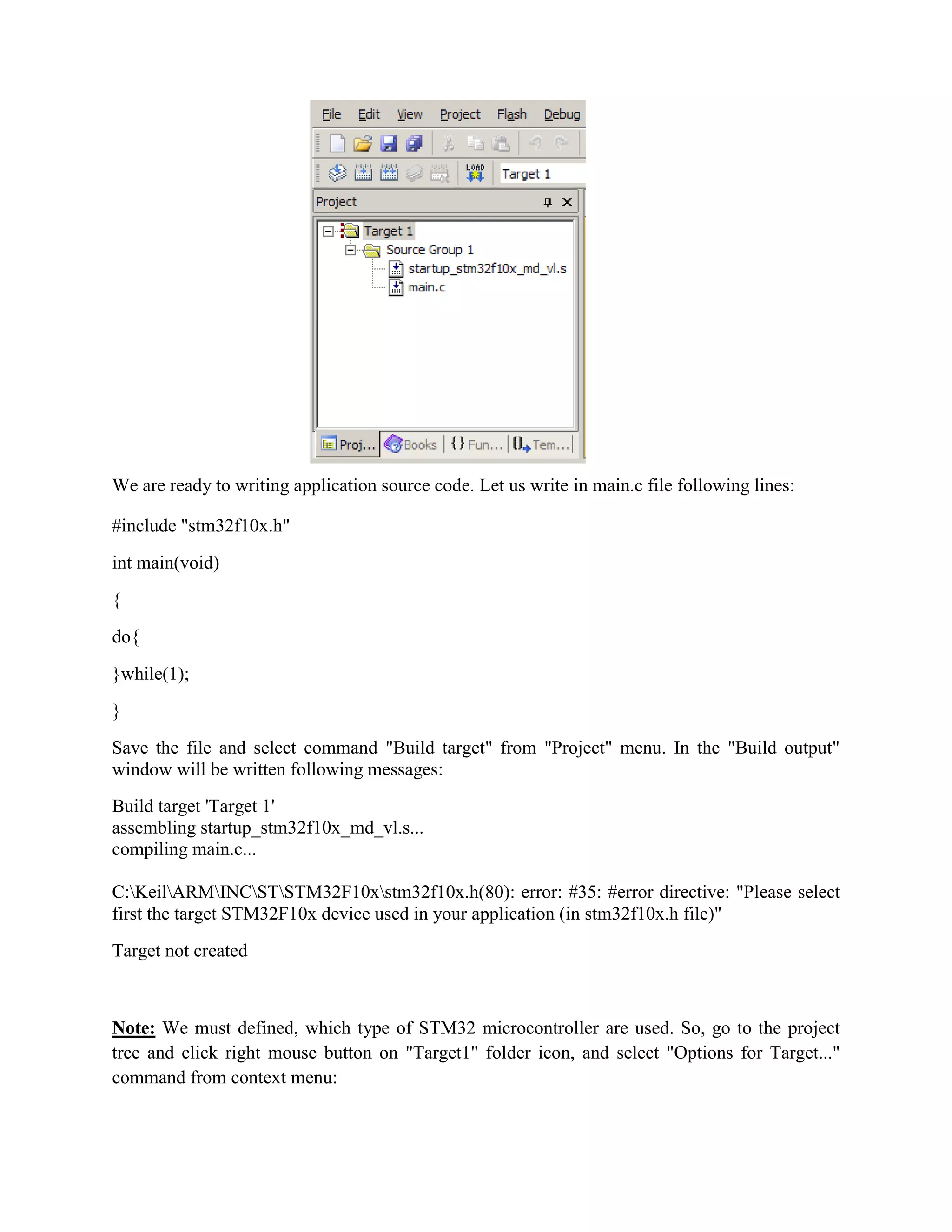 We are ready to writing application source code. Let us write in main.c file following lines:
#include "stm32f10x.h"
int main(void)
{
do{
}while(1);
}
Save the file and select command "Build target" from "Project" menu. In the "Build output"
window will be written following messages:
Build target 'Target 1'
assembling startup_stm32f10x_md_vl.s...
compiling main.c...
C:KeilARMINCSTSTM32F10xstm32f10x.h(80): error: #35: #error directive: "Please select
first the target STM32F10x device used in your application (in stm32f10x.h file)"
Target not created
Note: We must defined, which type of STM32 microcontroller are used. So, go to the project
tree and click right mouse button on "Target1" folder icon, and select "Options for Target..."
command from context menu:
 