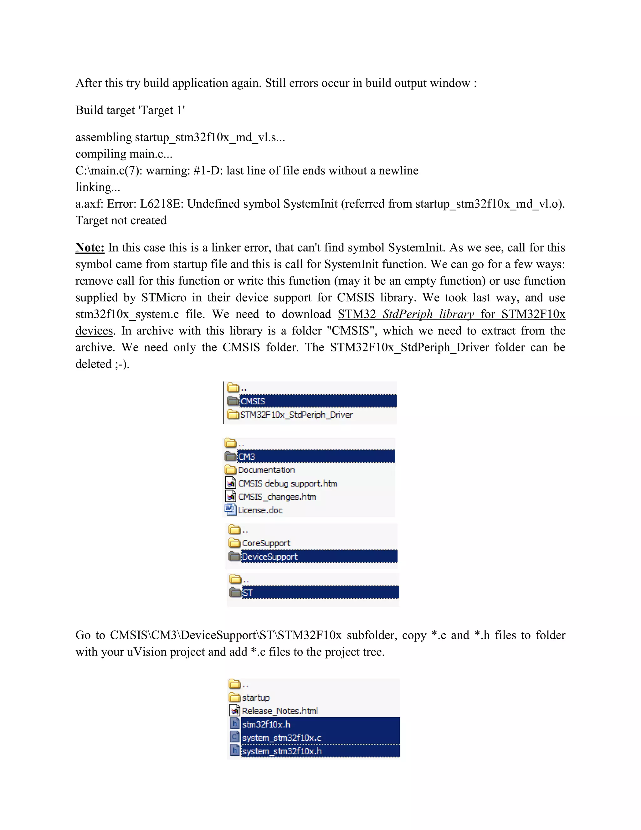 After this try build application again. Still errors occur in build output window :
Build target 'Target 1'
assembling startup_stm32f10x_md_vl.s...
compiling main.c...
C:main.c(7): warning: #1-D: last line of file ends without a newline
linking...
a.axf: Error: L6218E: Undefined symbol SystemInit (referred from startup_stm32f10x_md_vl.o).
Target not created
Note: In this case this is a linker error, that can't find symbol SystemInit. As we see, call for this
symbol came from startup file and this is call for SystemInit function. We can go for a few ways:
remove call for this function or write this function (may it be an empty function) or use function
supplied by STMicro in their device support for CMSIS library. We took last way, and use
stm32f10x_system.c file. We need to download STM32 StdPeriph library for STM32F10x
devices. In archive with this library is a folder "CMSIS", which we need to extract from the
archive. We need only the CMSIS folder. The STM32F10x_StdPeriph_Driver folder can be
deleted ;-).
Go to CMSISCM3DeviceSupportSTSTM32F10x subfolder, copy *.c and *.h files to folder
with your uVision project and add *.c files to the project tree.
 