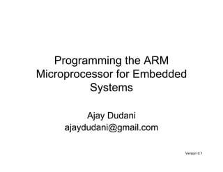 Programming the ARM
Microprocessor for Embedded
          Systems

          Ajay Dudani
     ajaydudani@gmail.com

                            Version 0.1
 