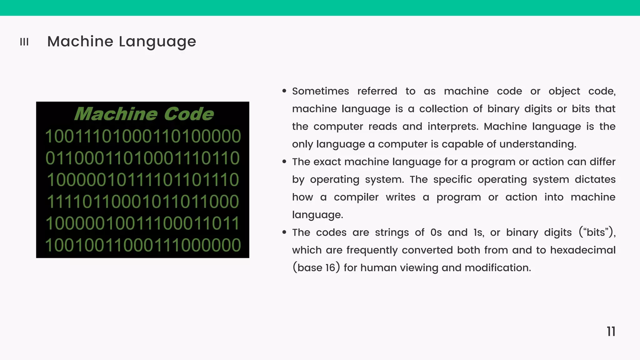 11 Machine Language III Sometimes referred to as machine code or object code, machine language is a collection of binary digits or bits that the computer reads and interprets. Machine language is the only language a computer is capable of understanding. The exact machine language for a program or action can differ by operating system. The specific operating system dictates how a compiler writes a program or action into machine language. The codes are strings of 0s and 1s, or binary digits (“bits”), which are frequently converted both from and to hexadecimal (base 16) for human viewing and modification. 