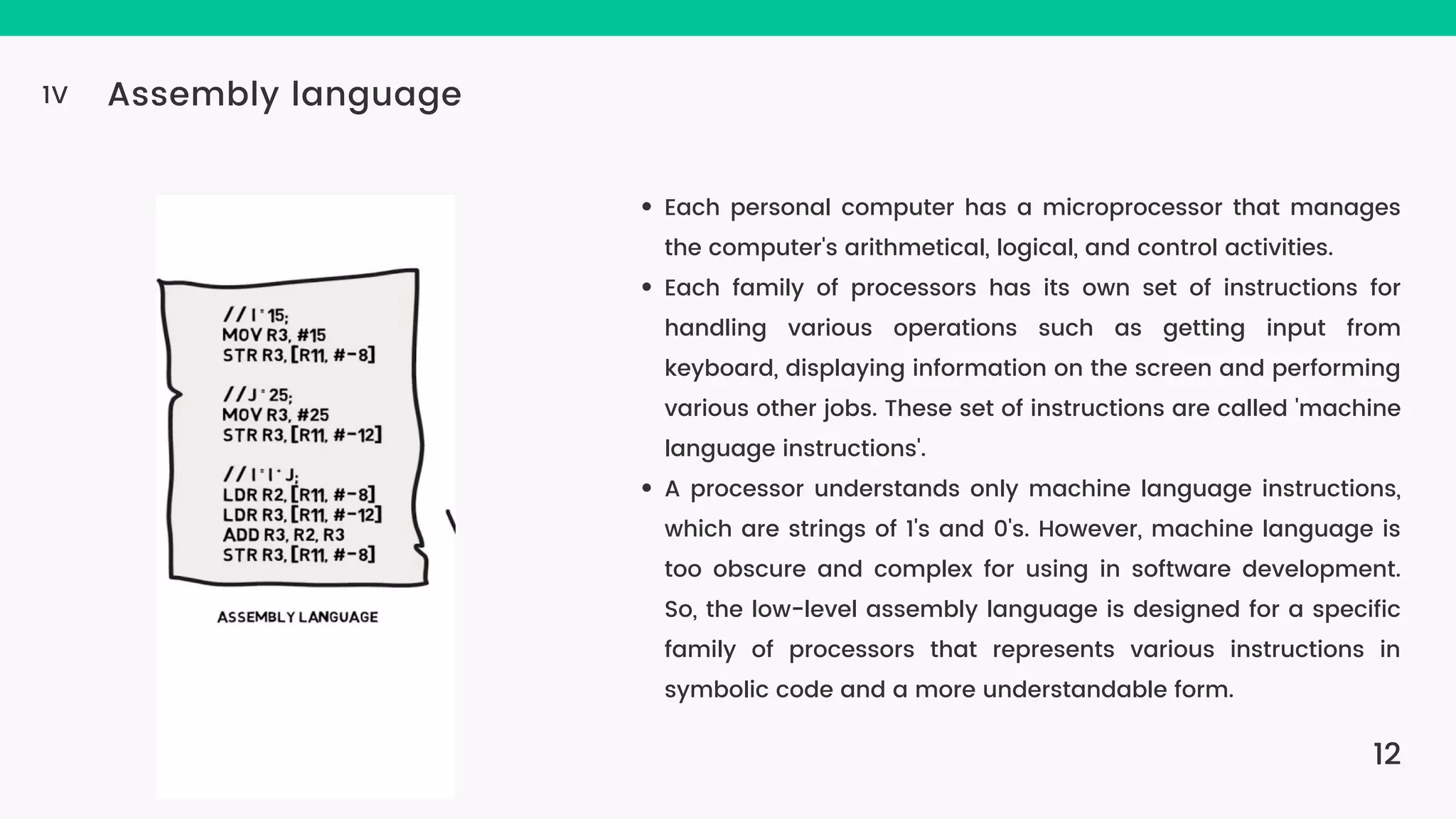 12 Assembly language 1V Each personal computer has a microprocessor that manages the computer's arithmetical, logical, and control activities. Each family of processors has its own set of instructions for handling various operations such as getting input from keyboard, displaying information on the screen and performing various other jobs. These set of instructions are called 'machine language instructions'. A processor understands only machine language instructions, which are strings of 1's and 0's. However, machine language is too obscure and complex for using in software development. So, the low-level assembly language is designed for a specific family of processors that represents various instructions in symbolic code and a more understandable form. 