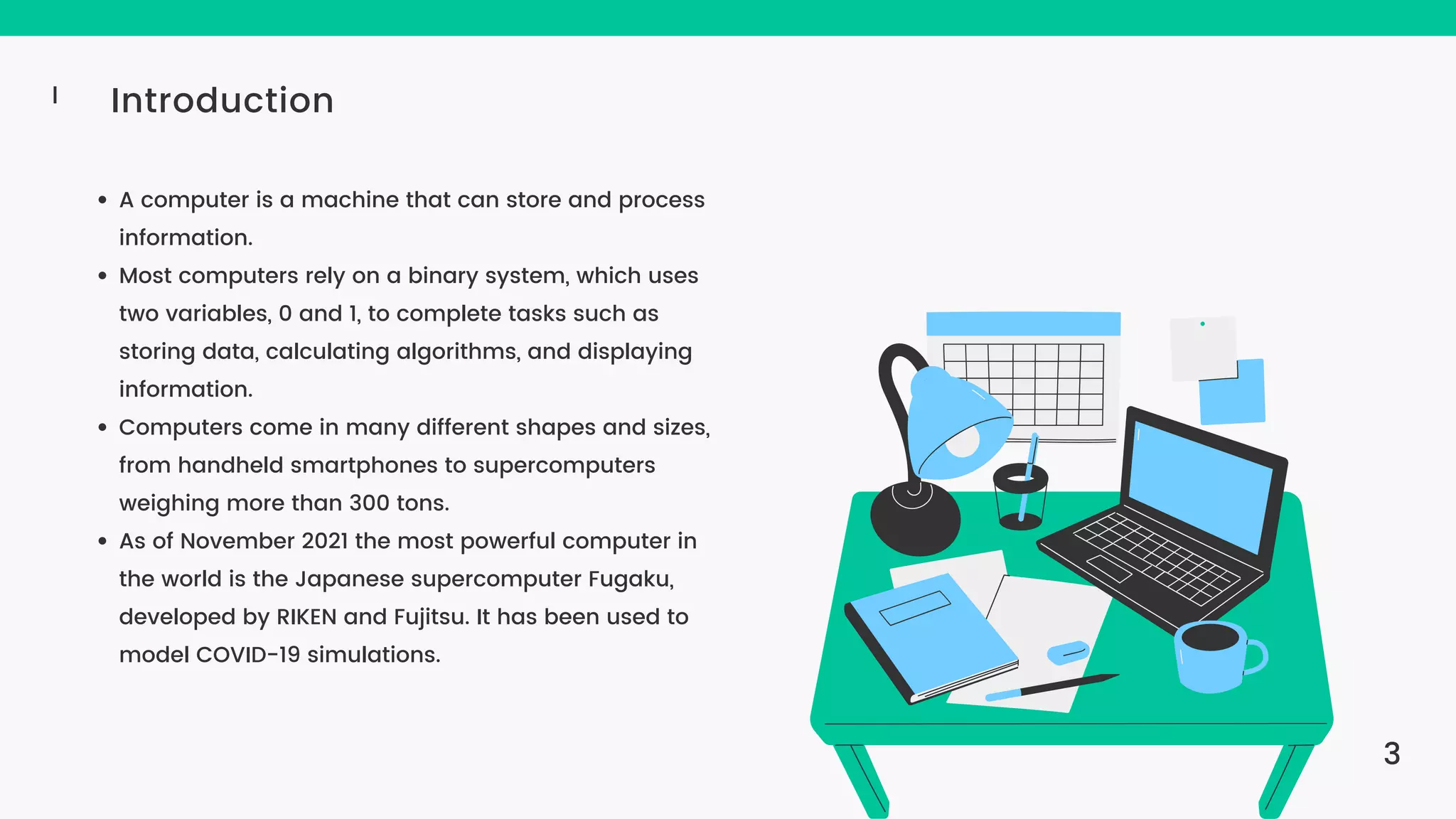 Introduction I A computer is a machine that can store and process information. Most computers rely on a binary system, which uses two variables, 0 and 1, to complete tasks such as storing data, calculating algorithms, and displaying information. Computers come in many different shapes and sizes, from handheld smartphones to supercomputers weighing more than 300 tons. As of November 2021 the most powerful computer in the world is the Japanese supercomputer Fugaku, developed by RIKEN and Fujitsu. It has been used to model COVID-19 simulations. 3 