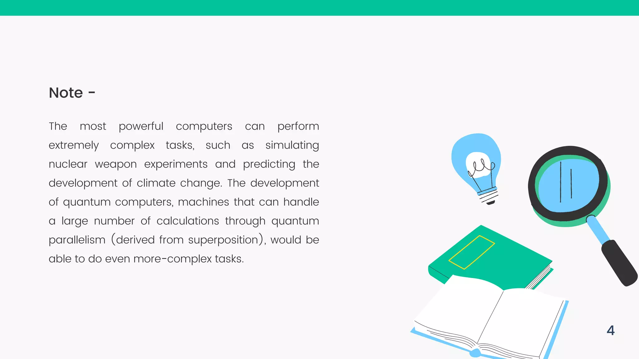 The most powerful computers can perform extremely complex tasks, such as simulating nuclear weapon experiments and predicting the development of climate change. The development of quantum computers, machines that can handle a large number of calculations through quantum parallelism (derived from superposition), would be able to do even more-complex tasks. Note - 4 
