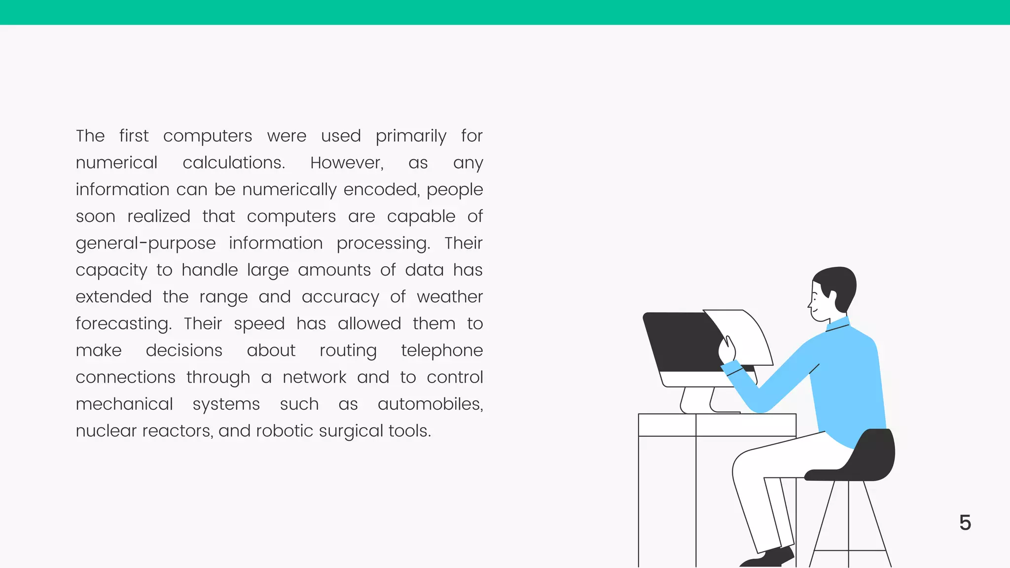 The first computers were used primarily for numerical calculations. However, as any information can be numerically encoded, people soon realized that computers are capable of general-purpose information processing. Their capacity to handle large amounts of data has extended the range and accuracy of weather forecasting. Their speed has allowed them to make decisions about routing telephone connections through a network and to control mechanical systems such as automobiles, nuclear reactors, and robotic surgical tools. 5 