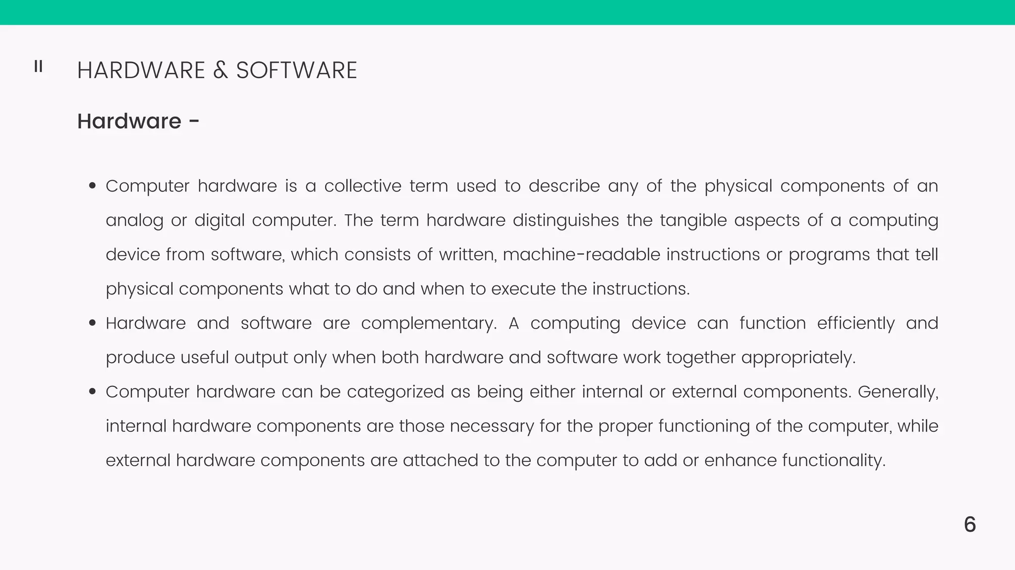 HARDWARE & SOFTWARE Hardware - Computer hardware is a collective term used to describe any of the physical components of an analog or digital computer. The term hardware distinguishes the tangible aspects of a computing device from software, which consists of written, machine-readable instructions or programs that tell physical components what to do and when to execute the instructions. Hardware and software are complementary. A computing device can function efficiently and produce useful output only when both hardware and software work together appropriately. Computer hardware can be categorized as being either internal or external components. Generally, internal hardware components are those necessary for the proper functioning of the computer, while external hardware components are attached to the computer to add or enhance functionality. 6 II 