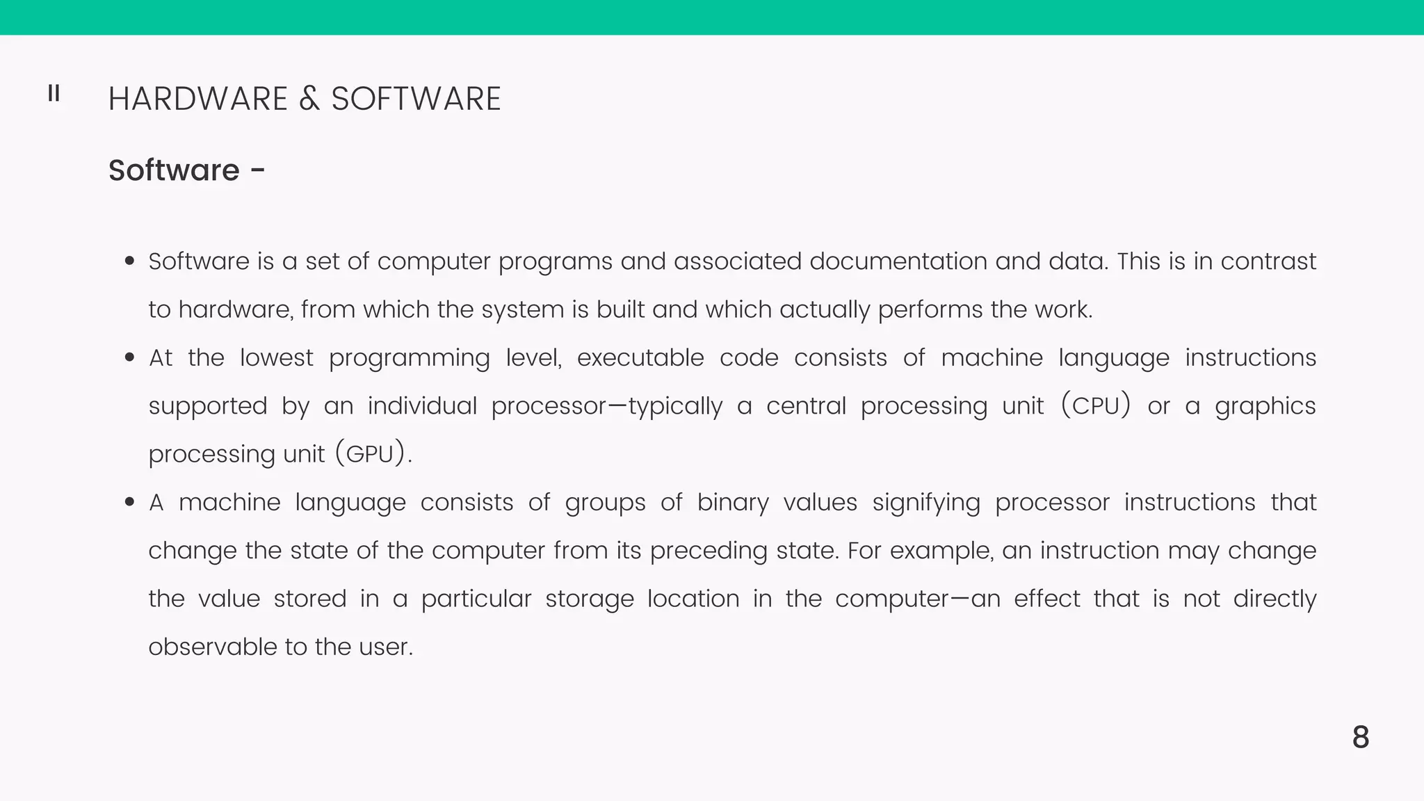 HARDWARE & SOFTWARE Software - Software is a set of computer programs and associated documentation and data. This is in contrast to hardware, from which the system is built and which actually performs the work. At the lowest programming level, executable code consists of machine language instructions supported by an individual processor—typically a central processing unit (CPU) or a graphics processing unit (GPU). A machine language consists of groups of binary values signifying processor instructions that change the state of the computer from its preceding state. For example, an instruction may change the value stored in a particular storage location in the computer—an effect that is not directly observable to the user. 8 II 