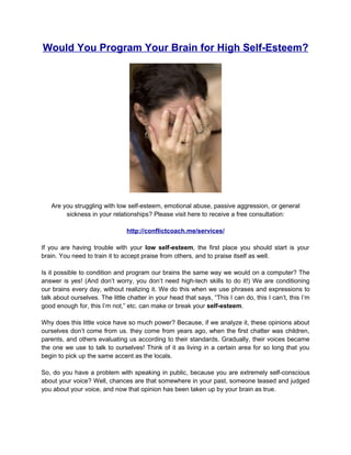 Would You Program Your Brain for High Self-Esteem?




   Are you struggling with low self-esteem, emotional abuse, passive aggression, or general
        sickness in your relationships? Please visit here to receive a free consultation:

                                http://conflictcoach.me/services/

If you are having trouble with your low self-esteem, the first place you should start is your
brain. You need to train it to accept praise from others, and to praise itself as well.

Is it possible to condition and program our brains the same way we would on a computer? The
answer is yes! (And don’t worry, you don’t need high-tech skills to do it!) We are conditioning
our brains every day, without realizing it. We do this when we use phrases and expressions to
talk about ourselves. The little chatter in your head that says, “This I can do, this I can’t, this I’m
good enough for, this I’m not,” etc. can make or break your self-esteem.

Why does this little voice have so much power? Because, if we analyze it, these opinions about
ourselves don’t come from us. they come from years ago, when the first chatter was children,
parents, and others evaluating us according to their standards. Gradually, their voices became
the one we use to talk to ourselves! Think of it as living in a certain area for so long that you
begin to pick up the same accent as the locals.

So, do you have a problem with speaking in public, because you are extremely self-conscious
about your voice? Well, chances are that somewhere in your past, someone teased and judged
you about your voice, and now that opinion has been taken up by your brain as true.
 