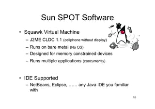 Sun SPOT Software
• Squawk Virtual Machine
  – J2ME CLDC 1.1 (cellphone without display)
  – Runs on bare metal (No OS)
  – Designed for memory constrained devices
  – Runs multiple applications (concurrently)


• IDE Supported
  – NetBeans, Eclipse, …… any Java IDE you familiar
    with
                                                      10
 