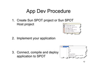 App Dev Procedure
1. Create Sun SPOT project or Sun SPOT
   Host project



2. Implement your application



3. Connect, compile and deploy
   application to SPOT
                                         12
 