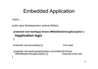 Embedded Application
Import …

public class StartApplication extends MIDlet {

    protected void startApp() throws MIDletStateChangeException {
        //application logic
    }

    protected void pauseApp() {}                  //not used

    protected void destroyApp(boolean unconditional) throws
      MIDletStateChangeException {}              //execute when exit
}
                                                                       13
 