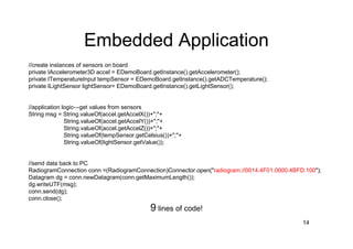 Embedded Application
//create instances of sensors on board
private IAccelerometer3D accel = EDemoBoard.getInstance().getAccelerometer();
private ITemperatureInput tempSensor = EDemoBoard.getInstance().getADCTemperature();
private ILightSensor lightSensor= EDemoBoard.getInstance().getLightSensor();


//application logic—get values from sensors
String msg = String.valueOf(accel.getAccelX())+";"+
               String.valueOf(accel.getAccelY())+";"+
               String.valueOf(accel.getAccelZ())+";"+
               String.valueOf(tempSensor.getCelsius())+";"+
               String.valueOf(lightSensor.getValue());


//send data back to PC
RadiogramConnection conn =(RadiogramConnection)Connector.open("radiogram://0014.4F01.0000.4BFD:100");
Datagram dg = conn.newDatagram(conn.getMaximumLength());
dg.writeUTF(msg);
conn.send(dg);
conn.close();
                                              9 lines of code!
                                                                                              14
 