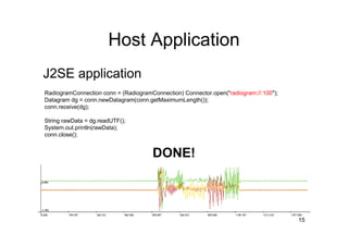 Host Application
J2SE application
RadiogramConnection conn = (RadiogramConnection) Connector.open("radiogram://:100");
Datagram dg = conn.newDatagram(conn.getMaximumLength());
conn.receive(dg);

String rawData = dg.readUTF();
System.out.println(rawData);
conn.close();


                                      DONE!



                                                                                       15
 
