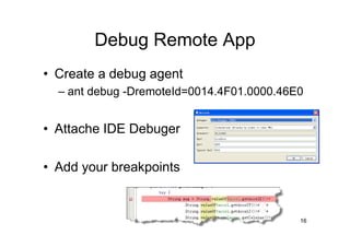 Debug Remote App
• Create a debug agent
  – ant debug -DremoteId=0014.4F01.0000.46E0


• Attache IDE Debuger

• Add your breakpoints


                                           16
 