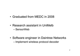 • Graduated from MEDC in 2008

• Research assistant in UniMelb
  – SensorWeb


• Software engineer in Daintree Networks
  – Implement wireless protocol decoder

                                           2
 