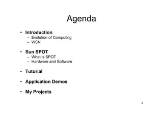 Agenda
• Introduction
   – Evolution of Computing
   – WSN

• Sun SPOT
   – What is SPOT
   – Hardware and Software

• Tutorial

• Application Demos

• My Projects

                                 3
 