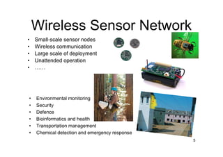 Wireless Sensor Network
•   Small-scale sensor nodes
•   Wireless communication
•   Large scale of deployment
•   Unattended operation
•   ……




•   Environmental monitoring
•   Security
•   Defence
•   Bioinformatics and health
•   Transportation management
•   Chemical detection and emergency response
                                                5
 