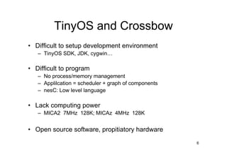TinyOS and Crossbow
• Difficult to setup development environment
   – TinyOS SDK, JDK, cygwin…

• Difficult to program
   – No process/memory management
   – Applilcation = scheduler + graph of components
   – nesC: Low level language

• Lack computing power
   – MICA2 7MHz 128K; MICAz 4MHz 128K


• Open source software, propitiatory hardware
                                                      6
 