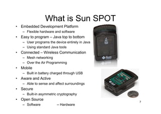 What is Sun SPOT
• Embedded Development Platform
   – Flexible hardware and software
• Easy to program – Java top to bottom
   – User programs the device entirely in Java
   – Using standard Java tools
• Connected – Wireless Communication
   – Mesh networking
   – Over the Air Programming
• Mobile
   – Built in battery charged through USB
• Aware and Active
   – Able to sense and affect surroundings
• Secure
   – Built-in asymmetric cryptography
• Open Source
                                                 7
   – Software           -- Hardware
 