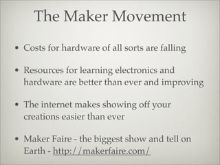 The Maker Movement
• Costs for hardware of all sorts are falling
• Resources for learning electronics and
hardware are better than ever and improving
• The internet makes showing off your
creations easier than ever
• Maker Faire - the biggest show and tell on
Earth - http://makerfaire.com/
 