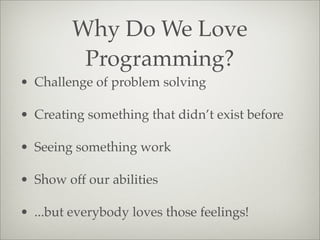 Why Do We Love
Programming?
• Challenge of problem solving
• Creating something that didn’t exist before
• Seeing something work
• Show off our abilities
• ...but everybody loves those feelings!
 