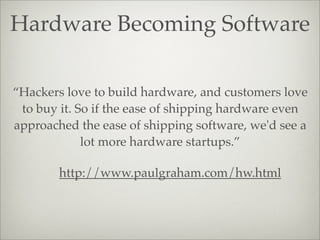 Hardware Becoming Software
http://www.paulgraham.com/hw.html
“Hackers love to build hardware, and customers love
to buy it. So if the ease of shipping hardware even
approached the ease of shipping software, we'd see a
lot more hardware startups.”
 