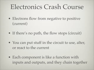 Electronics Crash Course
• Electrons ﬂow from negative to positive
(current)
• If there’s no path, the ﬂow stops (circuit)
• You can put stuff in the circuit to use, alter,
or react to the current
• Each component is like a function with
inputs and outputs, and they chain together
 