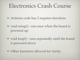 Electronics Crash Course
• Arduino code has 2 requires functions
• void setup() - run once when the board is
powered up
• void loop() - runs repeatedly until the board
is powered down
• Other functions allowed for clarity
 