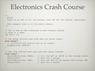 Electronics Crash Course
/*
Blink
Turns on an LED on for one second, then off for one second, repeatedly.
This example code is in the public domain.
*/
// Pin 13 has an LED connected on most Arduino boards.
// give it a name:
int led = 13;
// the setup routine runs once when you press reset:
void setup() {
// initialize the digital pin as an output.
pinMode(led, OUTPUT);
}
// the loop routine runs over and over again forever:
void loop() {
digitalWrite(led, HIGH); // turn the LED on (HIGH is the voltage level)
delay(2000); // wait for a second
digitalWrite(led, LOW); // turn the LED off by making the voltage LOW
delay(2000); // wait for a second
}
 