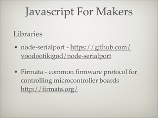 Javascript For Makers
• node-serialport - https://github.com/
voodootikigod/node-serialport
• Firmata - common ﬁrmware protocol for
controlling microcontroller boards
http://ﬁrmata.org/
Libraries
 