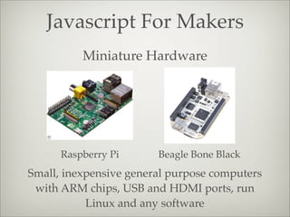 Javascript For Makers
Miniature Hardware
Raspberry Pi Beagle Bone Black
Small, inexpensive general purpose computers
with ARM chips, USB and HDMI ports, run
Linux and any software
 