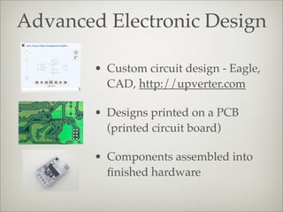 Advanced Electronic Design
• Custom circuit design - Eagle,
CAD, http://upverter.com
• Designs printed on a PCB
(printed circuit board)
• Components assembled into
ﬁnished hardware
 