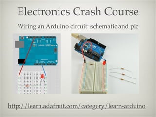 Electronics Crash Course
http://learn.adafruit.com/category/learn-arduino
Wiring an Arduino circuit: schematic and pic
 