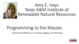 Programming to the Masses
Generational Differences in Learning, Engaging, and Interacting
Amy E. Hays
Texas A&M Institute of
Renewable Natural Resources
 
