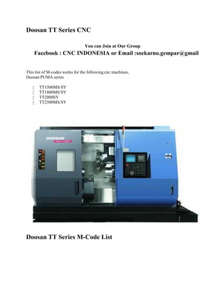 Doosan TT Series CNC 
You can Join at Our Group 
Facebook : CNC INDONESIA or Email :soekarno.gempar@gmail 
This list of M-codes works for the following cnc machines, 
Doosan PUMA series 
 TT1500MS/SY 
 TT1800MS/SY 
 TT2000SY 
 TT2500MS/SY 
Doosan TT Series M-Code List 
 