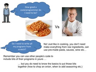How good a
cook/programmer do
I need to be?
Do I need to write all
my programs from
scratch?
No! Just like in cooking, you don’t need
make everything from raw ingredients, can
use pre-made pasta, sauces, wine etc…
Remember you can use other people’s code to
include bits of their programs in yours …
… but you do need to know the basics to put those bits
together (how to chop an onion, when to add seasoning etc.)
Vs
 