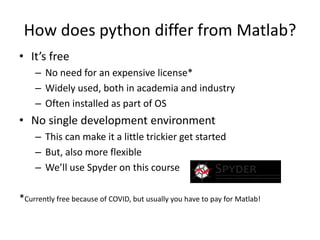 How does python differ from Matlab?
• It’s free
– No need for an expensive license*
– Widely used, both in academia and industry
– Often installed as part of OS
• No single development environment
– This can make it a little trickier get started
– But, also more flexible
– We’ll use Spyder on this course
*Currently free because of COVID, but usually you have to pay for Matlab!
 