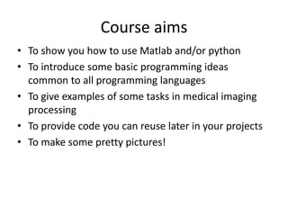 Course aims
• To show you how to use Matlab and/or python
• To introduce some basic programming ideas
common to all programming languages
• To give examples of some tasks in medical imaging
processing
• To provide code you can reuse later in your projects
• To make some pretty pictures!
 